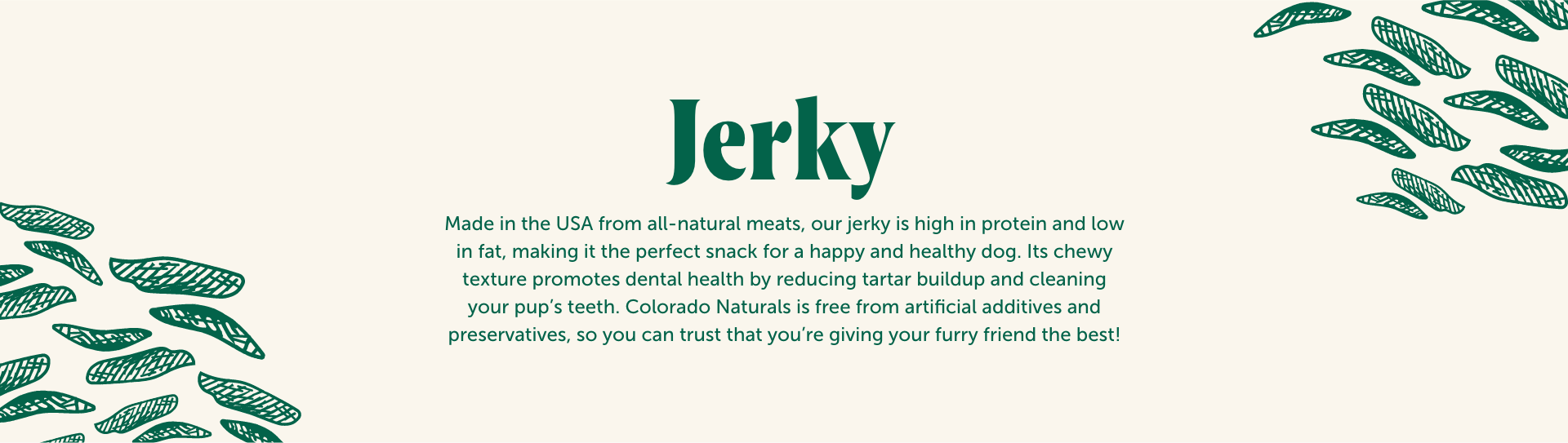 Colorado Pet Treats Dog Jerky Pet Treat Page Banner. Colorado Pet Treats - All-Natural, All-American Dog Jerky, Jerky Chips, and Bones - Treat your furry friend to our delicious and healthy pet treats made with only the finest ingredients sourced in the USA. Made in the USA from all-natural meats, our jerky is high in protein and low in fat, making it the perfect snack for a happy and healthy dog. Its chewy texture promotes dental health by reducing tartar buildup and cleaning your pup's teeth. Colorado Naturals is free from artificial additives and preservatives, so you can trust that you're giving your furry friend the best!
